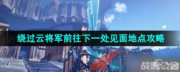 《崩坏星穹铁道》绕过云将军前往下一处见面地点攻略,崩坏星穹铁道资讯