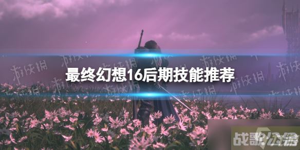 《最终幻想16》后期技能推荐 后期带什么技能,最终幻想16资讯