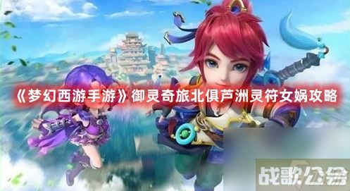 《梦幻西游手游》御灵奇旅北俱芦洲灵符女娲攻略,梦幻西游手游资讯