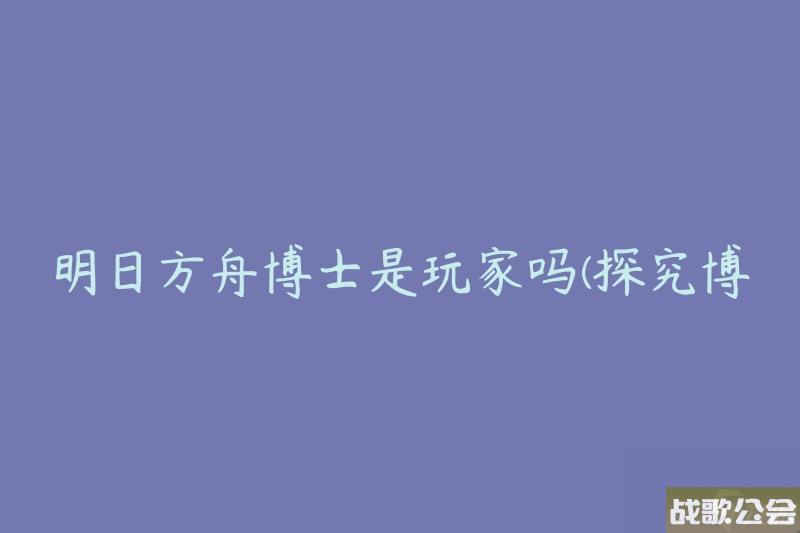 明日方舟博士是玩家吗-探究博士身份的真相-